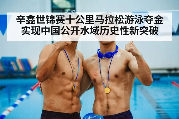 辛鑫世锦赛十公里马拉松游泳夺金实现中国公开水域历史性新突破